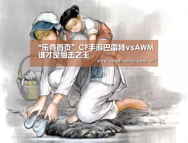 “乐竞首页”CF手游巴雷特vsAWM 谁才是狙击之王
