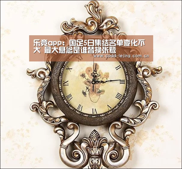 乐竞app:国足5日集结名单变化不大 最大悬念是谁替换张鹭(图1) 乐竞官网