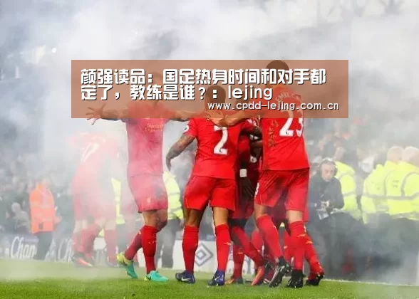 颜强读品:国足热身时间和对手都定了,教练是谁?:lejing(图4) 乐竞俱乐部